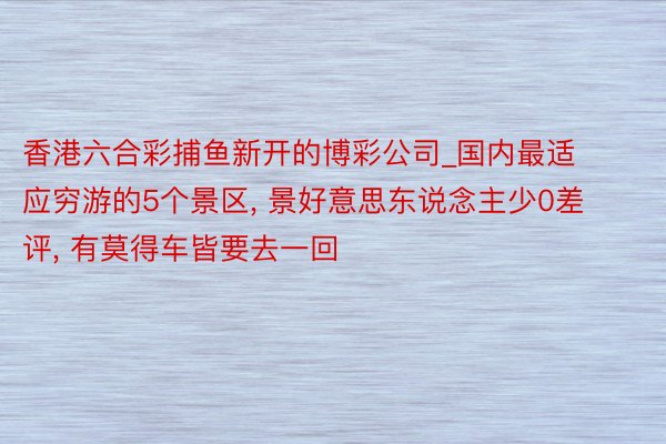 香港六合彩捕鱼新开的博彩公司_国内最适应穷游的5个景区, 景好意思东说念主少0差评, 有莫得车皆要去一回