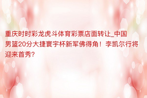 重庆时时彩龙虎斗体育彩票店面转让_中国男篮20分大捷寰宇杯新军佛得角！李凯尔行将迎来首秀？