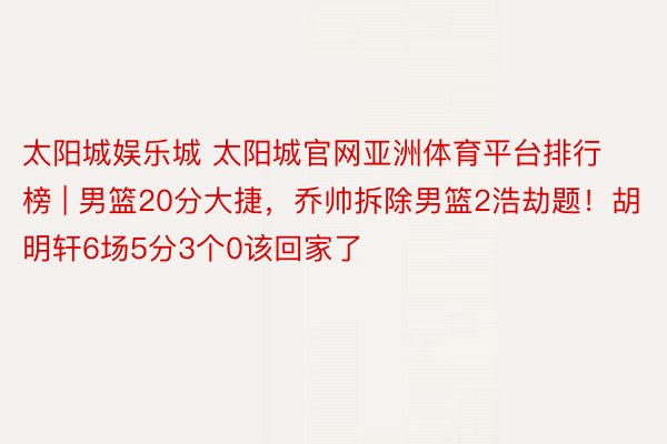 太阳城娱乐城 太阳城官网亚洲体育平台排行榜 | 男篮20分大捷，乔帅拆除男篮2浩劫题！胡明轩6场5分3个0该回家了