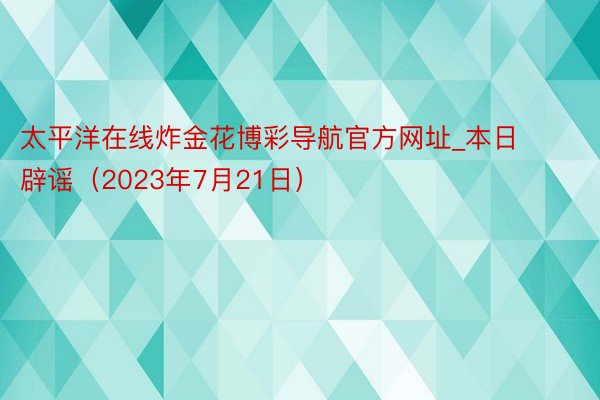 太平洋在线炸金花博彩导航官方网址_本日辟谣（2023年7月21日）