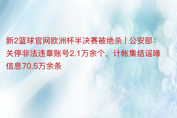 新2篮球官网欧洲杯半决赛被绝杀 | 公安部：关停非法违章账号2.1万余个，计帐集结谣喙信息70.5万余条