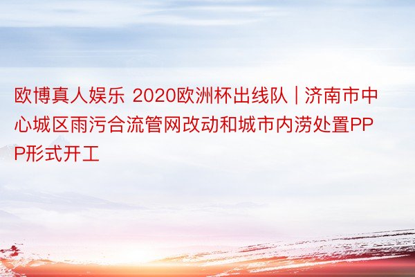 欧博真人娱乐 2020欧洲杯出线队 | 济南市中心城区雨污合流管网改动和城市内涝处置PPP形式开工