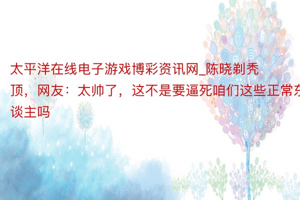 太平洋在线电子游戏博彩资讯网_陈晓剃秃顶，网友：太帅了，这不是要逼死咱们这些正常东谈主吗