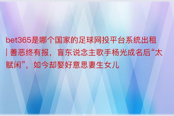 bet365是哪个国家的足球网投平台系统出租 | 善恶终有报，盲东说念主歌手杨光成名后“太赋闲”，如今却娶好意思妻生女儿