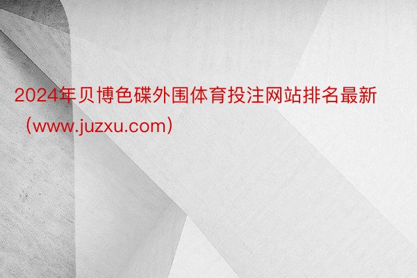 2024年贝博色碟外围体育投注网站排名最新（www.juzxu.com）