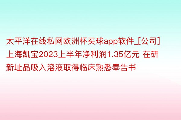 太平洋在线私网欧洲杯买球app软件_[公司]上海凯宝2023上半年净利润1.35亿元 在研新址品吸入溶液取得临床熟悉奉告书