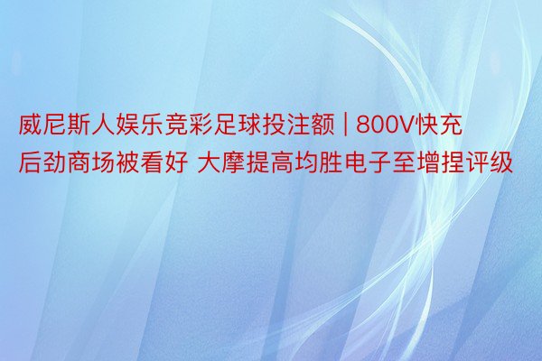 威尼斯人娱乐竞彩足球投注额 | 800V快充后劲商场被看好 大摩提高均胜电子至增捏评级