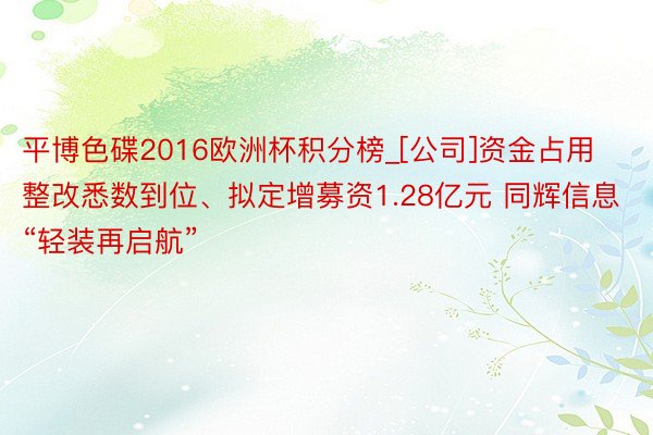 平博色碟2016欧洲杯积分榜_[公司]资金占用整改悉数到位、拟定增募资1.28亿元 同辉信息“轻装再启航”