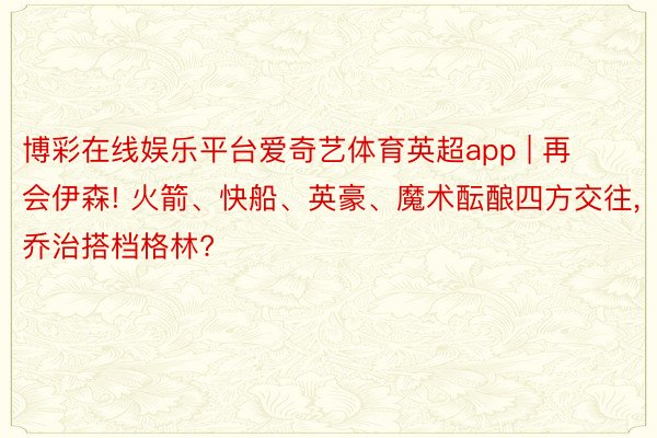 博彩在线娱乐平台爱奇艺体育英超app | 再会伊森! 火箭、快船、英豪、魔术酝酿四方交往, 乔治搭档格林?