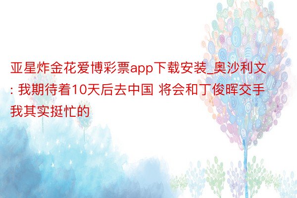 亚星炸金花爱博彩票app下载安装_奥沙利文: 我期待着10天后去中国 将会和丁俊晖交手 我其实挺忙的