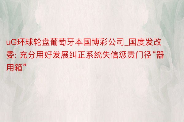 uG环球轮盘葡萄牙本国博彩公司_国度发改委: 充分用好发展纠正系统失信惩责门径“器用箱”