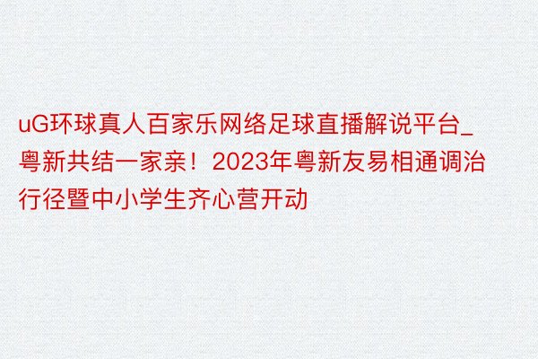 uG环球真人百家乐网络足球直播解说平台_粤新共结一家亲！2023年粤新友易相通调治行径暨中小学生齐心营开动