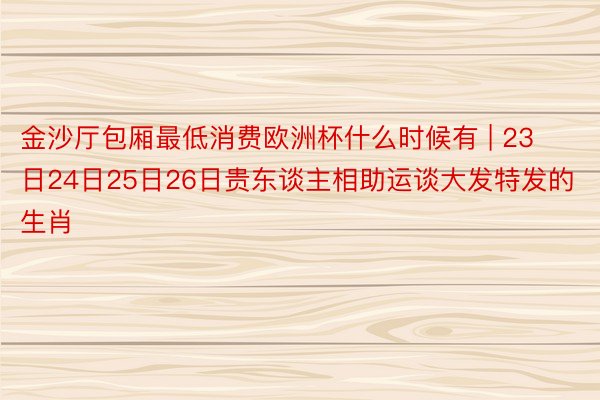 金沙厅包厢最低消费欧洲杯什么时候有 | 23日24日25日26日贵东谈主相助运谈大发特发的生肖