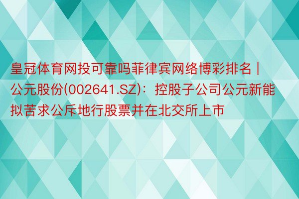 皇冠体育网投可靠吗菲律宾网络博彩排名 | 公元股份(002641.SZ)：控股子公司公元新能拟苦求公斥地行股票并在北交所上市