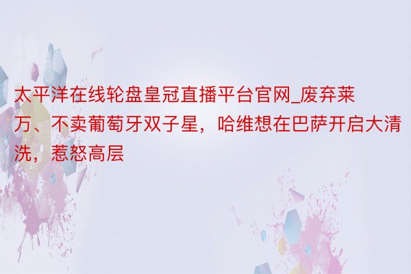 太平洋在线轮盘皇冠直播平台官网_废弃莱万、不卖葡萄牙双子星，哈维想在巴萨开启大清洗，惹怒高层