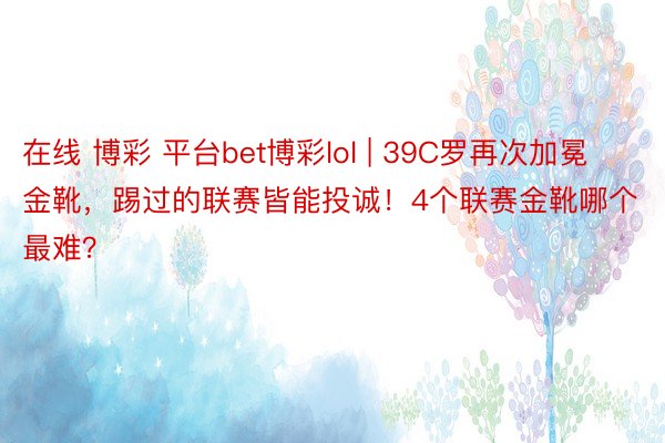 在线 博彩 平台bet博彩lol | 39C罗再次加冕金靴，踢过的联赛皆能投诚！4个联赛金靴哪个最难？