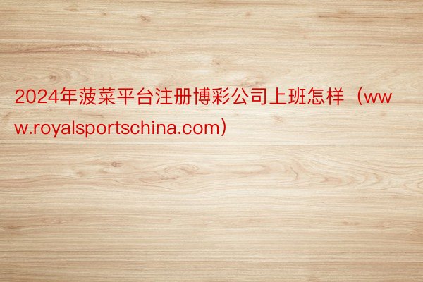 2024年菠菜平台注册博彩公司上班怎样（www.royalsportschina.com）