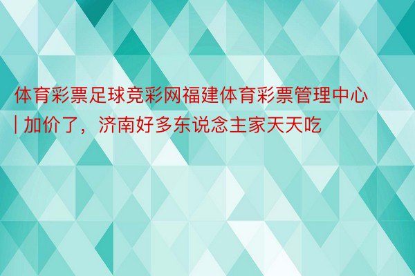 体育彩票足球竞彩网福建体育彩票管理中心 | 加价了，济南好多东说念主家天天吃