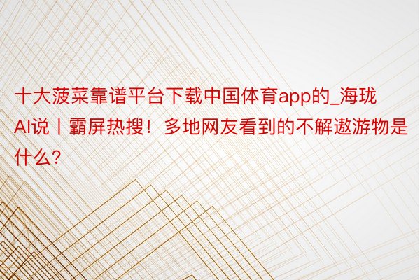 十大菠菜靠谱平台下载中国体育app的_海珑AI说丨霸屏热搜！多地网友看到的不解遨游物是什么？