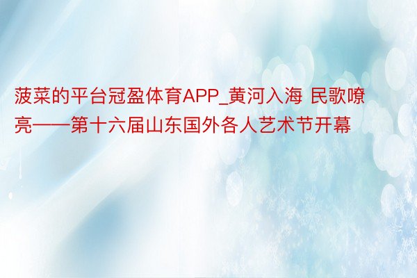 菠菜的平台冠盈体育APP_黄河入海 民歌嘹亮——第十六届山东国外各人艺术节开幕