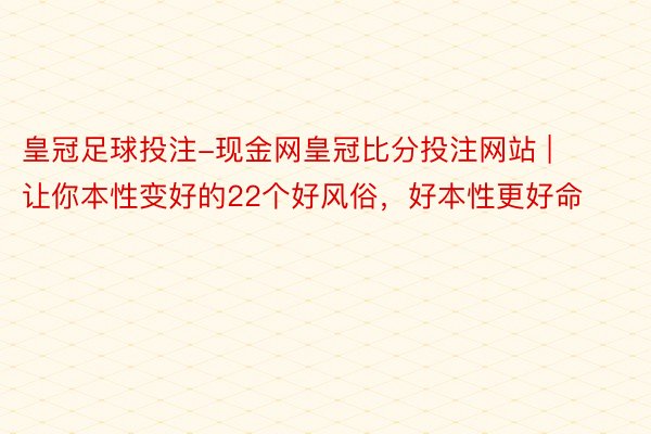 皇冠足球投注-现金网皇冠比分投注网站 | 让你本性变好的22个好风俗，好本性更好命