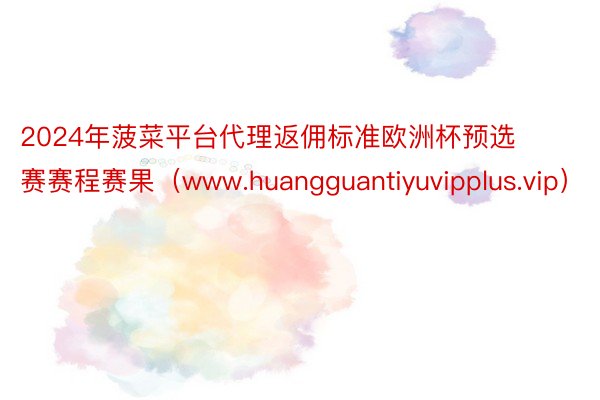 2024年菠菜平台代理返佣标准欧洲杯预选赛赛程赛果（www.huangguantiyuvipplus.vip）