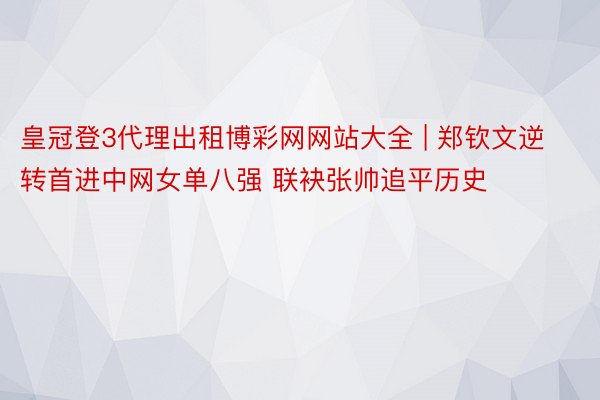 皇冠登3代理出租博彩网网站大全 | 郑钦文逆转首进中网女单八强 联袂张帅追平历史