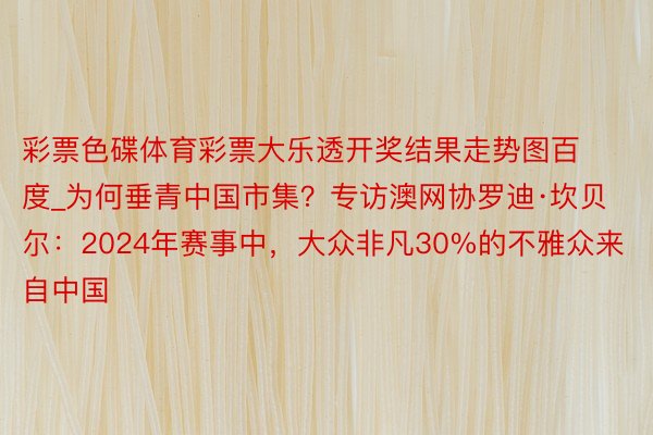 彩票色碟体育彩票大乐透开奖结果走势图百度_为何垂青中国市集？专访澳网协罗迪·坎贝尔：2024年赛事中，大众非凡30%的不雅众来自中国