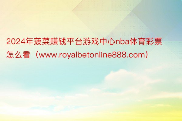 2024年菠菜赚钱平台游戏中心nba体育彩票怎么看（www.royalbetonline888.com）