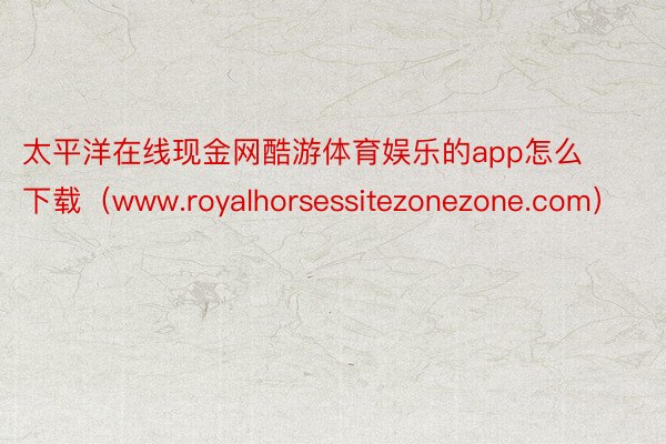 太平洋在线现金网酷游体育娱乐的app怎么下载（www.royalhorsessitezonezone.com）