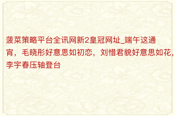 菠菜策略平台全讯网新2皇冠网址_端午这通宵，毛晓彤好意思如初恋，刘惜君貌好意思如花，李宇春压轴登台