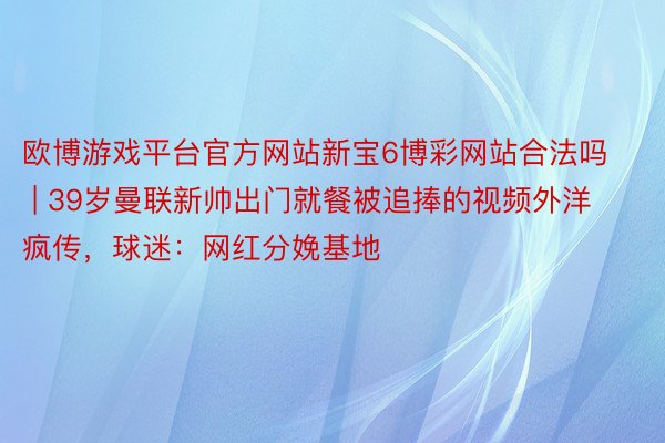 欧博游戏平台官方网站新宝6博彩网站合法吗 | 39岁曼联新帅出门就餐被追捧的视频外洋疯传，球迷：网红分娩基地