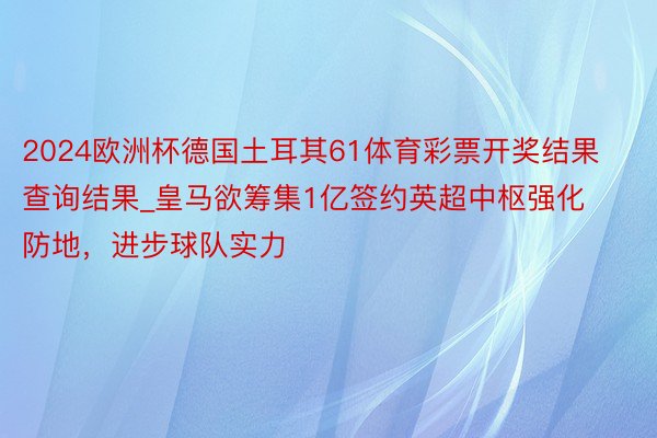 2024欧洲杯德国土耳其61体育彩票开奖结果查询结果_皇马欲筹集1亿签约英超中枢强化防地，进步球队实力