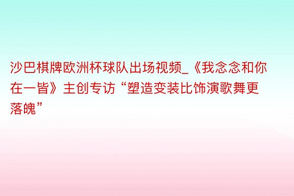 沙巴棋牌欧洲杯球队出场视频_《我念念和你在一皆》主创专访 “塑造变装比饰演歌舞更落魄”