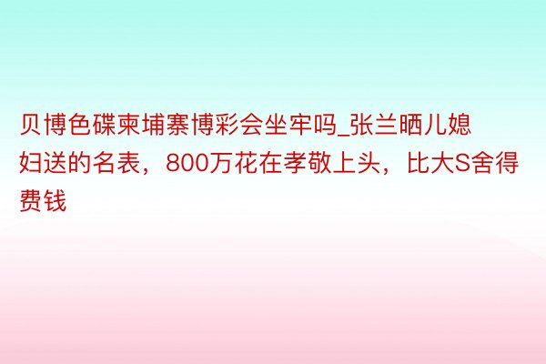 贝博色碟柬埔寨博彩会坐牢吗_张兰晒儿媳妇送的名表，800万花在孝敬上头，比大S舍得费钱