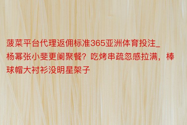 菠菜平台代理返佣标准365亚洲体育投注_杨幂张小斐更阑聚餐？吃烤串疏忽感拉满，棒球帽大衬衫没明星架子