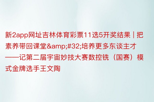 新2app网址吉林体育彩票11选5开奖结果 | 把素养带回课堂&#32;培养更多东谈主才——记第二届宇宙妙技大赛数控铣（国赛）模式金牌选手王文陶